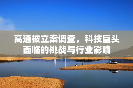 高通被立案调查，科技巨头面临的挑战与行业影响