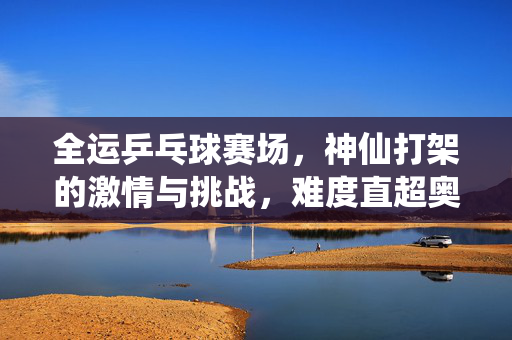 全运乒乓球赛场，神仙打架的激情与挑战，难度直超奥运