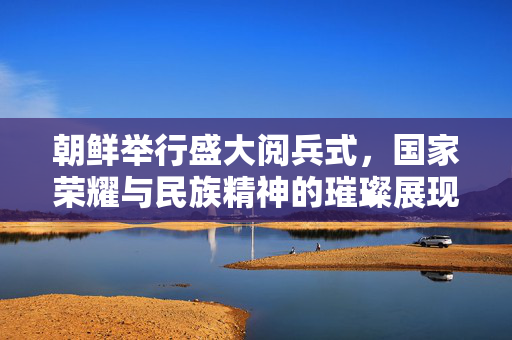 朝鲜举行盛大阅兵式，国家荣耀与民族精神的璀璨展现