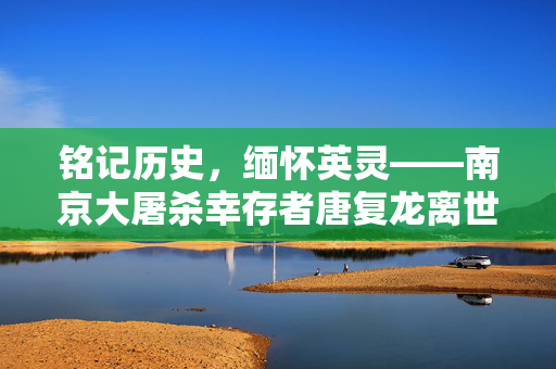 铭记历史，缅怀英灵——南京大屠杀幸存者唐复龙离世