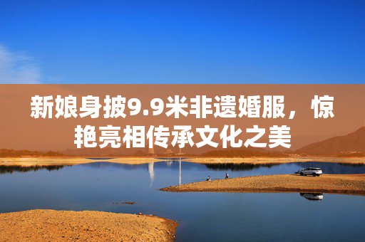 新娘身披9.9米非遗婚服，惊艳亮相传承文化之美
