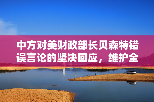 中方对美财政部长贝森特错误言论的坚决回应，维护全球金融秩序与合作的基石