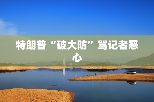 特朗普“破大防”骂记者恶心