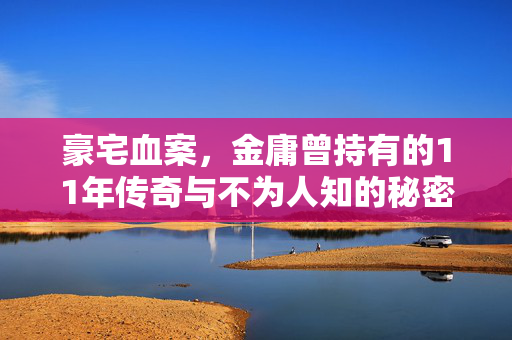 豪宅血案，金庸曾持有的11年传奇与不为人知的秘密