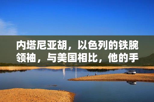 内塔尼亚胡，以色列的铁腕领袖，与美国相比，他的手段并非心狠手辣