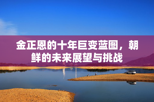 金正恩的十年巨变蓝图，朝鲜的未来展望与挑战