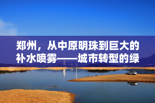 郑州，从中原明珠到巨大的补水喷雾——城市转型的绿色奇迹