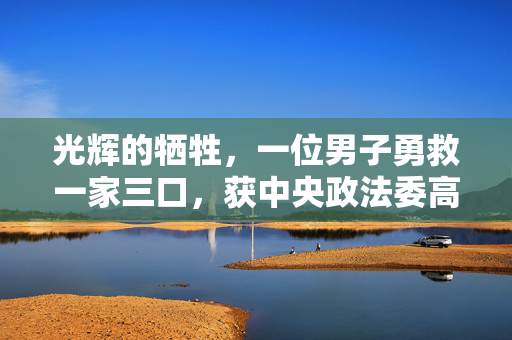 光辉的牺牲，一位男子勇救一家三口，获中央政法委高度表彰的英勇事迹