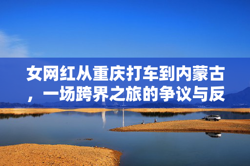 女网红从重庆打车到内蒙古，一场跨界之旅的争议与反思