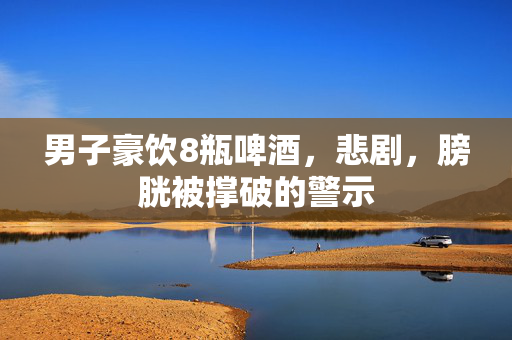 男子豪饮8瓶啤酒，悲剧，膀胱被撑破的警示