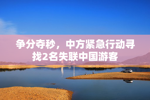 争分夺秒，中方紧急行动寻找2名失联中国游客