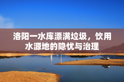 洛阳一水库漂满垃圾，饮用水源地的隐忧与治理