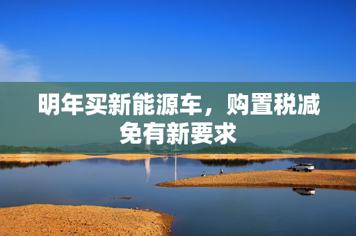 明年买新能源车，购置税减免有新要求