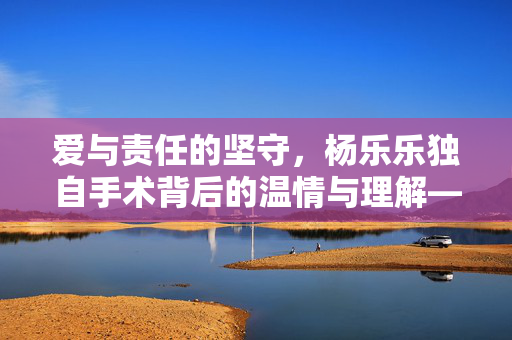 爱与责任的坚守，杨乐乐独自手术背后的温情与理解——汪涵的缺席与爱的另一种表达