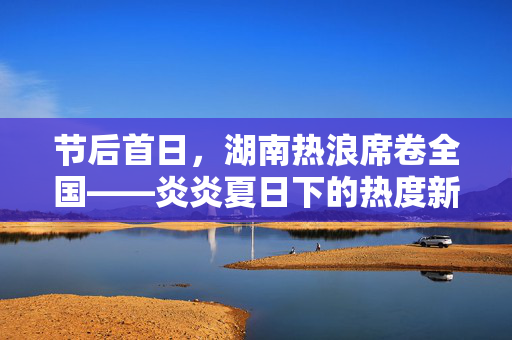 节后首日，湖南热浪席卷全国——炎炎夏日下的热度新篇章