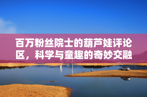 百万粉丝院士的葫芦娃评论区，科学与童趣的奇妙交融