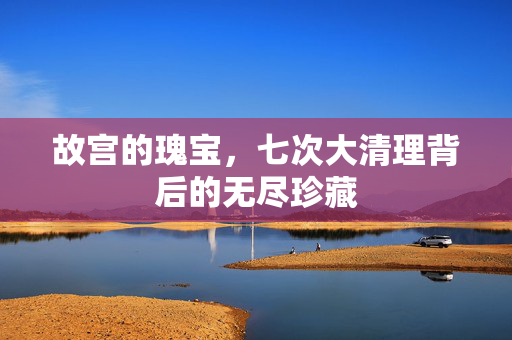 故宫的瑰宝，七次大清理背后的无尽珍藏
