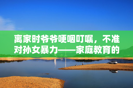 离家时爷爷哽咽叮嘱，不准对孙女暴力——家庭教育的温情与责任