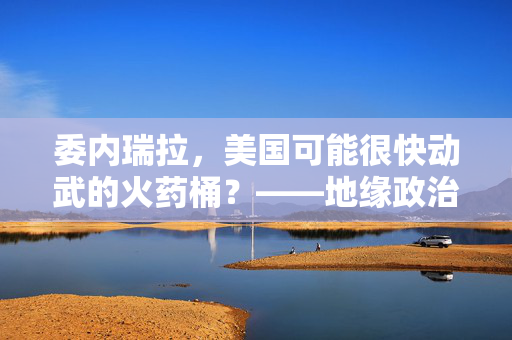 委内瑞拉，美国可能很快动武的火药桶？——地缘政治、能源争夺与安全困境的深度剖析