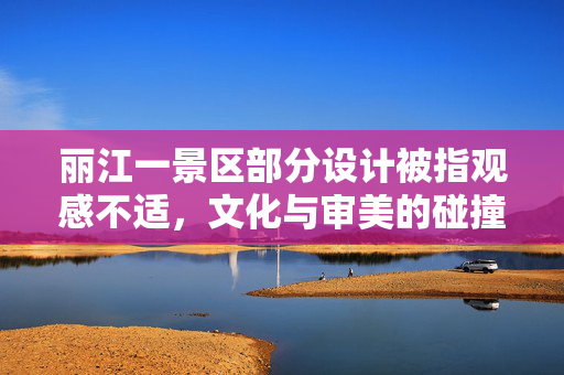丽江一景区部分设计被指观感不适，文化与审美的碰撞与反思