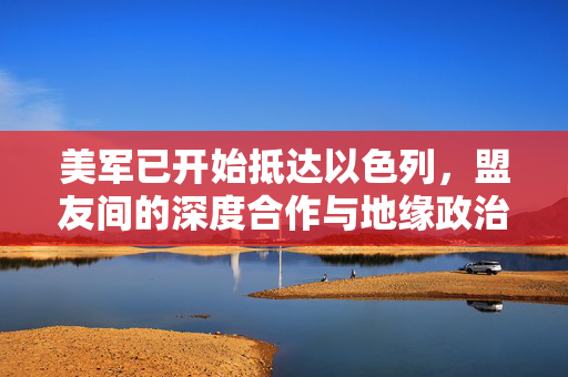 美军已开始抵达以色列，盟友间的深度合作与地缘政治新动向