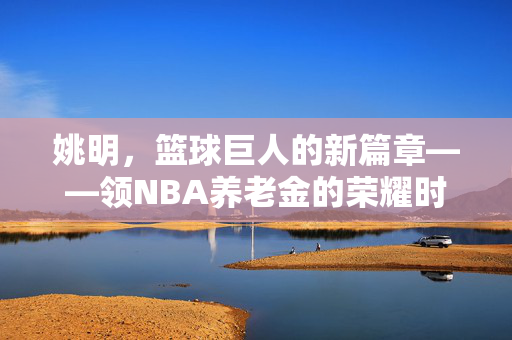 姚明，篮球巨人的新篇章——领NBA养老金的荣耀时刻
