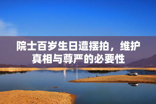 院士百岁生日遭摆拍，维护真相与尊严的必要性