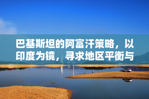巴基斯坦的阿富汗策略，以印度为镜，寻求地区平衡与安全