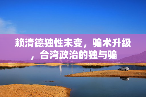 赖清德独性未变，骗术升级，台湾政治的独与骗