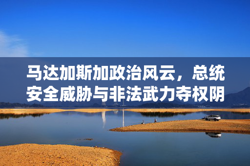马达加斯加政治风云，总统安全威胁与非法武力夺权阴影下的国家未来