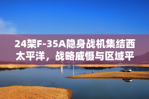 24架F-35A隐身战机集结西太平洋，战略威慑与区域平衡的微妙博弈