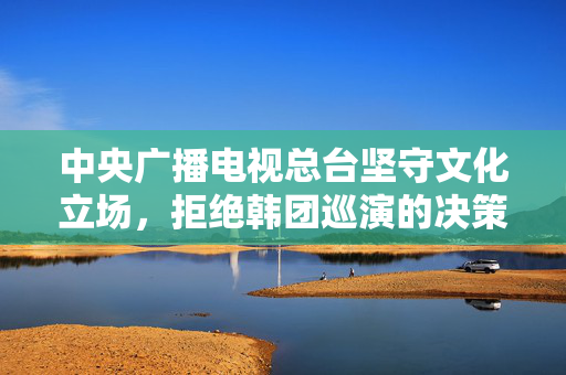 中央广播电视总台坚守文化立场，拒绝韩团巡演的决策