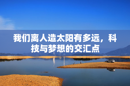 我们离人造太阳有多远，科技与梦想的交汇点