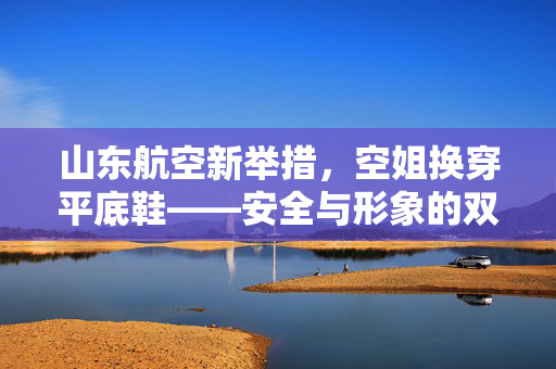 山东航空新举措，空姐换穿平底鞋——安全与形象的双重考量