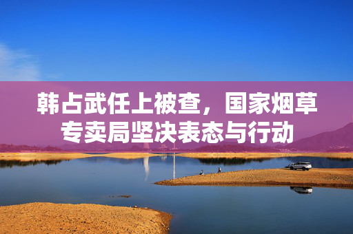 韩占武任上被查，国家烟草专卖局坚决表态与行动