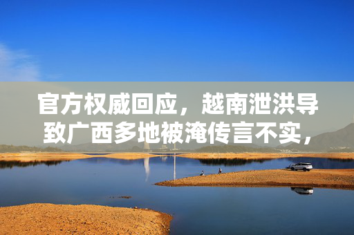 官方权威回应，越南泄洪导致广西多地被淹传言不实，科学解读洪水成因与应对策略