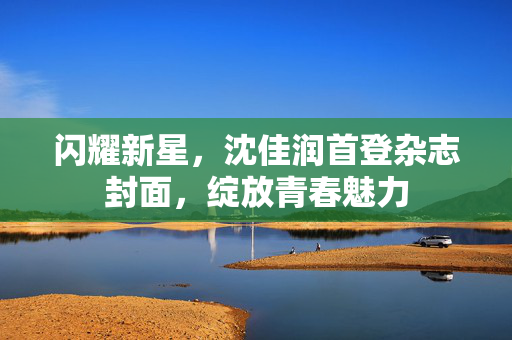 闪耀新星，沈佳润首登杂志封面，绽放青春魅力