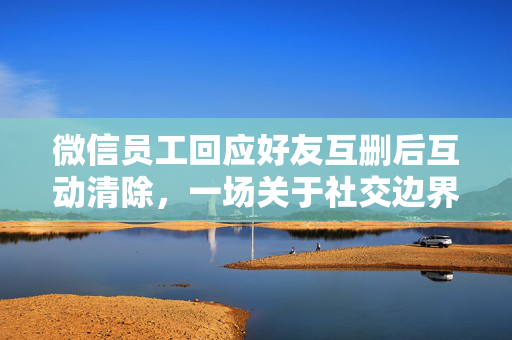 微信员工回应好友互删后互动清除，一场关于社交边界与职场礼仪的探讨