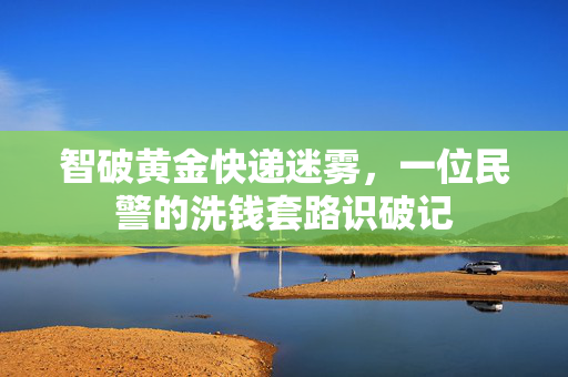 智破黄金快递迷雾，一位民警的洗钱套路识破记