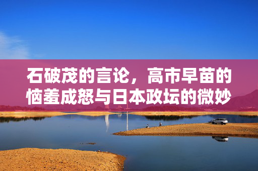 石破茂的言论，高市早苗的恼羞成怒与日本政坛的微妙平衡