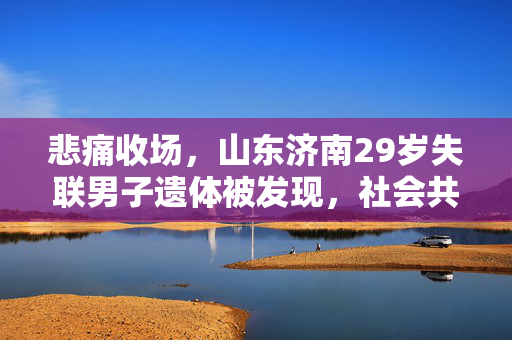 悲痛收场，山东济南29岁失联男子遗体被发现，社会共寻真相与反思