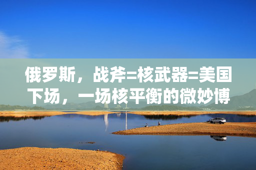俄罗斯，战斧=核武器=美国下场，一场核平衡的微妙博弈
