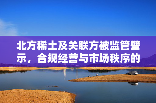 北方稀土及关联方被监管警示，合规经营与市场秩序的双重考量