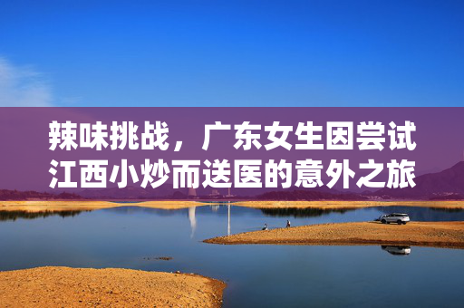辣味挑战，广东女生因尝试江西小炒而送医的意外之旅