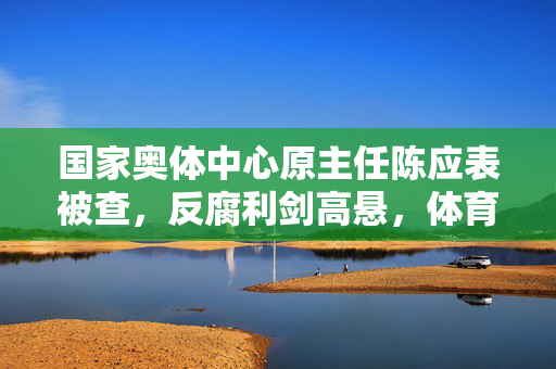国家奥体中心原主任陈应表被查，反腐利剑高悬，体育界清风徐来