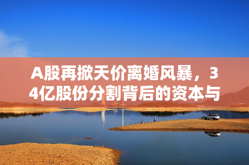 A股再掀天价离婚风暴，34亿股份分割背后的资本与情感博弈