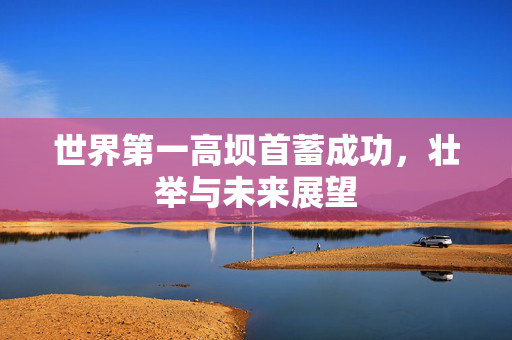 世界第一高坝首蓄成功，壮举与未来展望