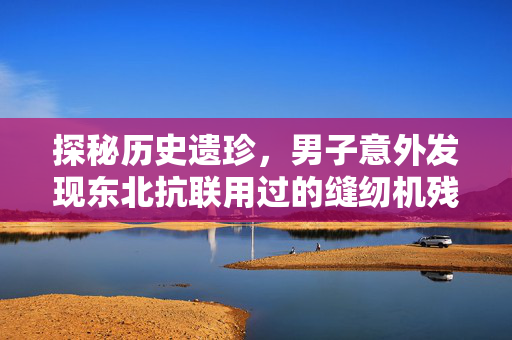 探秘历史遗珍，男子意外发现东北抗联用过的缝纫机残件