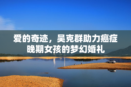 爱的奇迹，吴克群助力癌症晚期女孩的梦幻婚礼