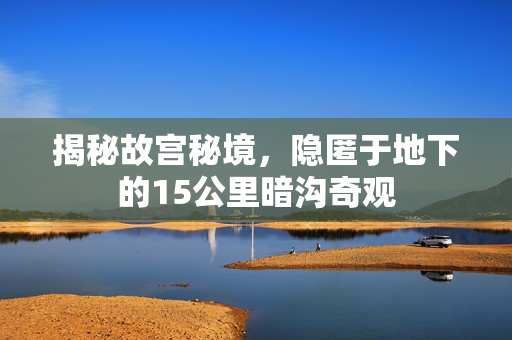 揭秘故宫秘境，隐匿于地下的15公里暗沟奇观